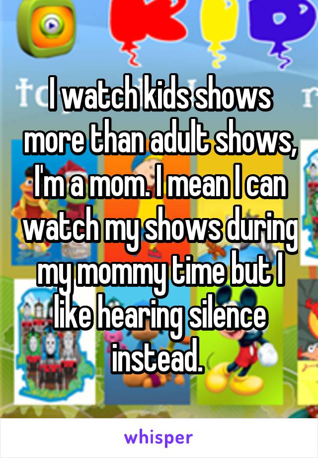 I watch kids shows more than adult shows, I'm a mom. I mean I can watch my shows during my mommy time but I like hearing silence instead. 