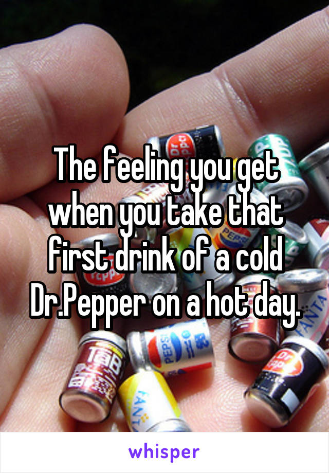 The feeling you get when you take that first drink of a cold Dr.Pepper on a hot day.