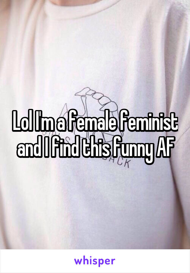 Lol I'm a female feminist and I find this funny AF