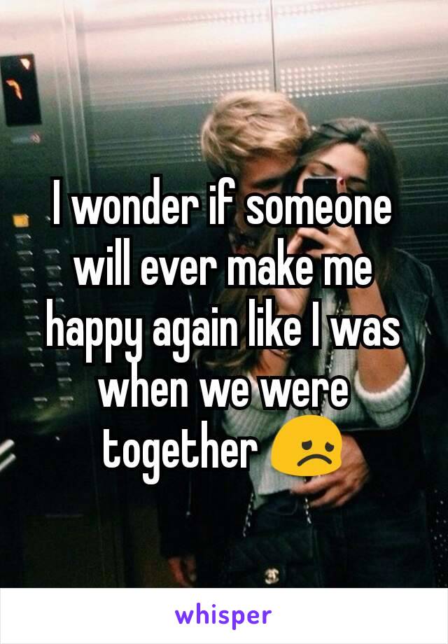 I wonder if someone will ever make me happy again like I was when we were together 😞