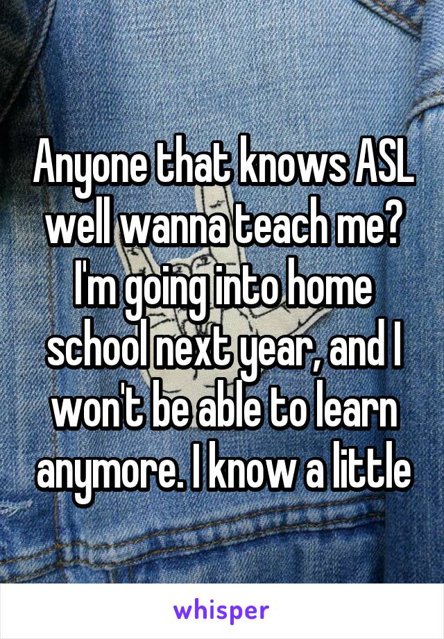 Anyone that knows ASL well wanna teach me? I'm going into home school next year, and I won't be able to learn anymore. I know a little