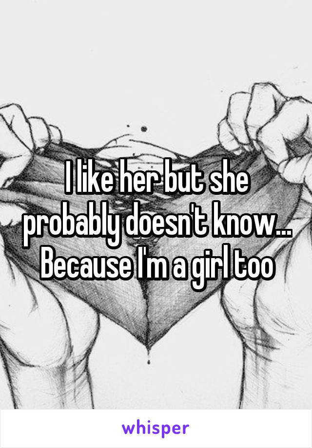 I like her but she probably doesn't know... Because I'm a girl too