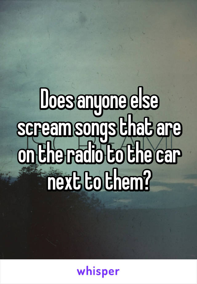 Does anyone else scream songs that are on the radio to the car next to them?