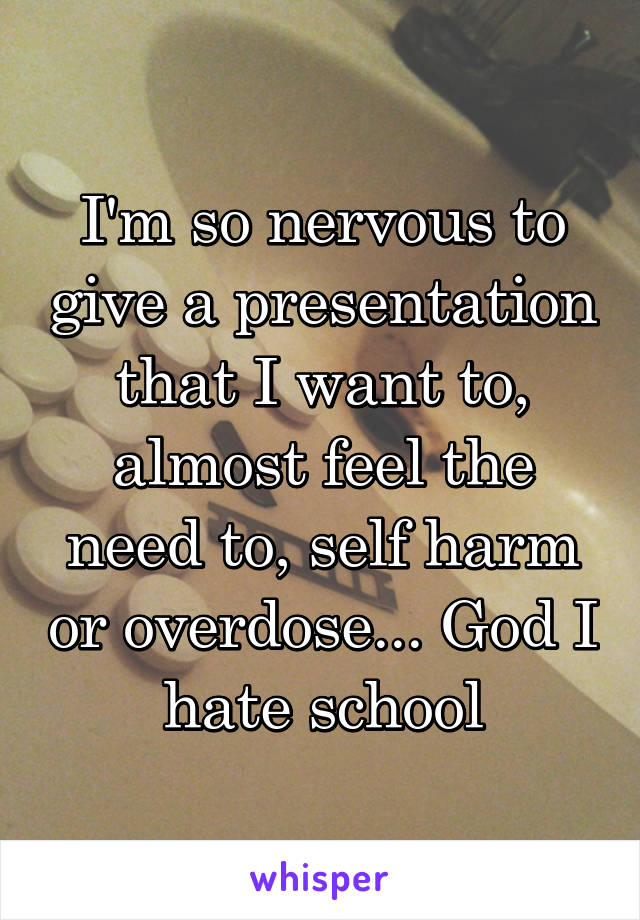 I'm so nervous to give a presentation that I want to, almost feel the need to, self harm or overdose... God I hate school