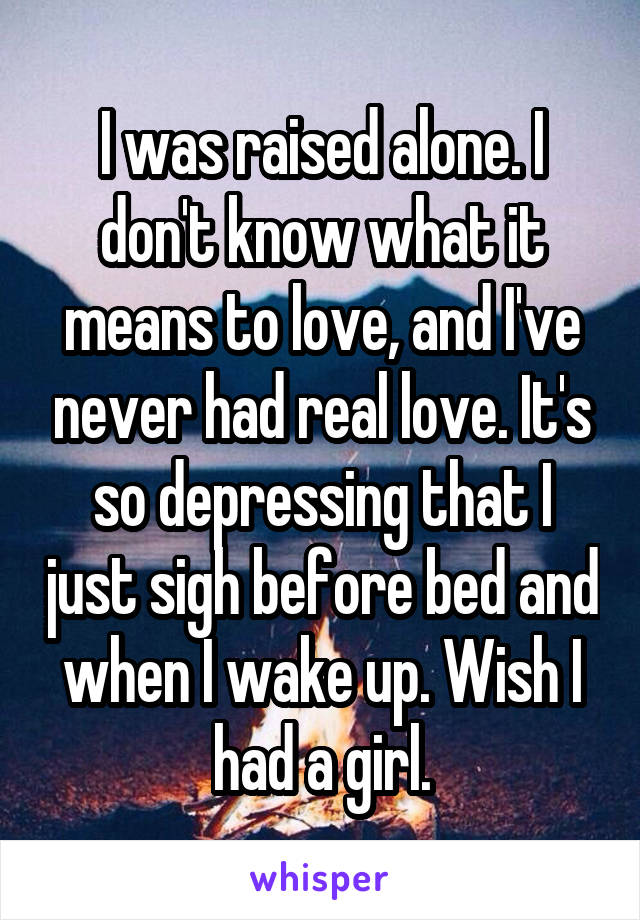 I was raised alone. I don't know what it means to love, and I've never had real love. It's so depressing that I just sigh before bed and when I wake up. Wish I had a girl.