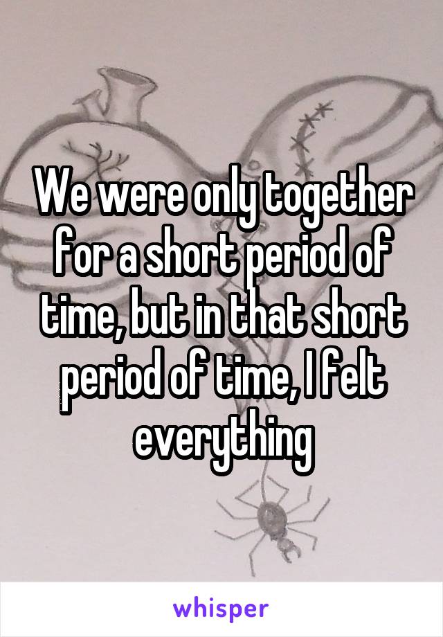 We were only together for a short period of time, but in that short period of time, I felt everything