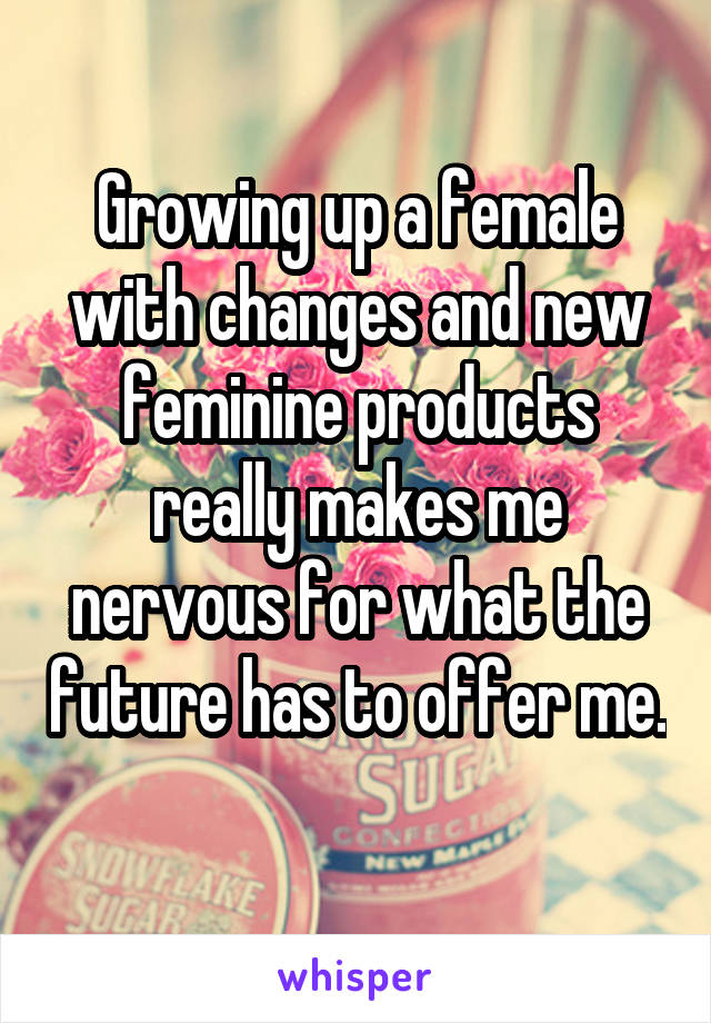 Growing up a female with changes and new feminine products really makes me nervous for what the future has to offer me. 