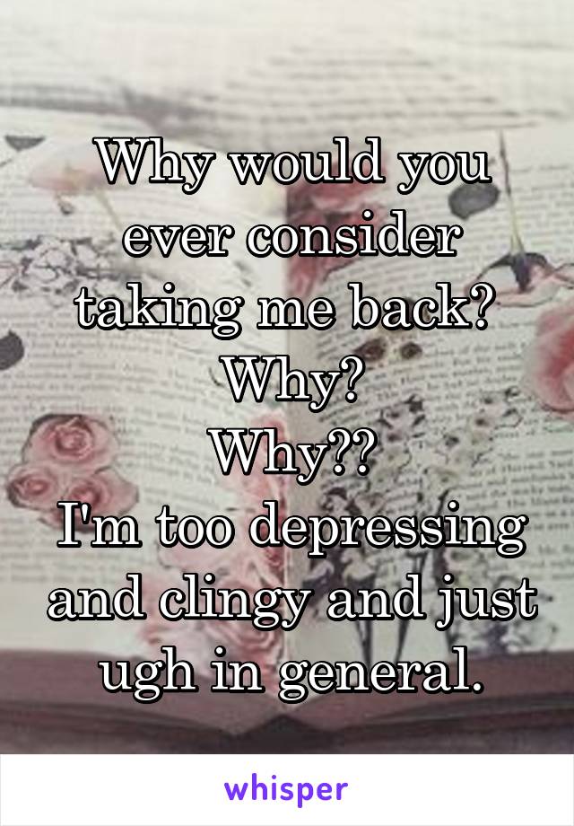 Why would you ever consider taking me back? 
Why?
Why??
I'm too depressing and clingy and just ugh in general.