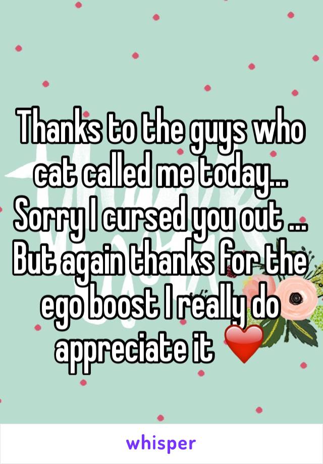 Thanks to the guys who cat called me today... Sorry I cursed you out ... But again thanks for the ego boost I really do appreciate it ❤️