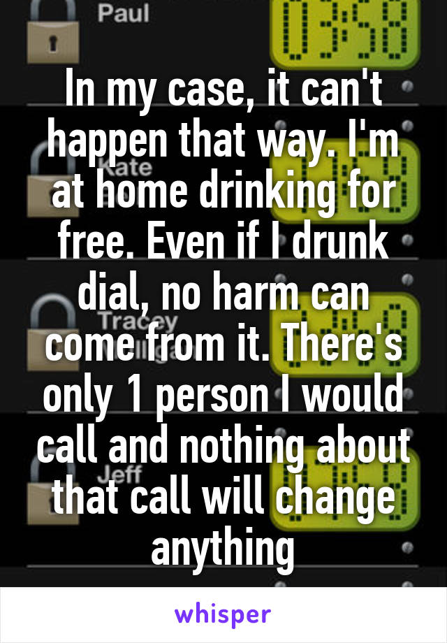 In my case, it can't happen that way. I'm at home drinking for free. Even if I drunk dial, no harm can come from it. There's only 1 person I would call and nothing about that call will change anything