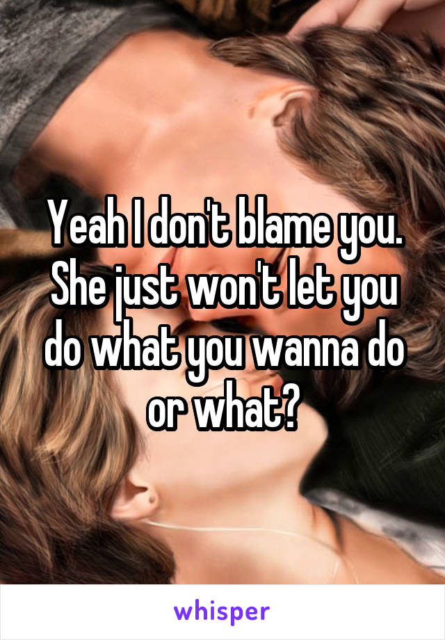 Yeah I don't blame you. She just won't let you do what you wanna do or what?