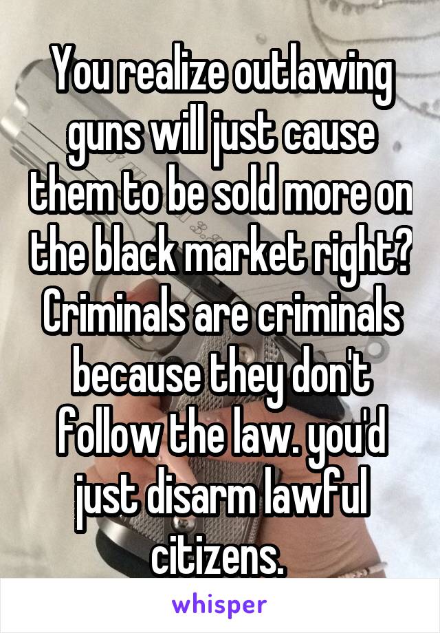 You realize outlawing guns will just cause them to be sold more on the black market right? Criminals are criminals because they don't follow the law. you'd just disarm lawful citizens. 