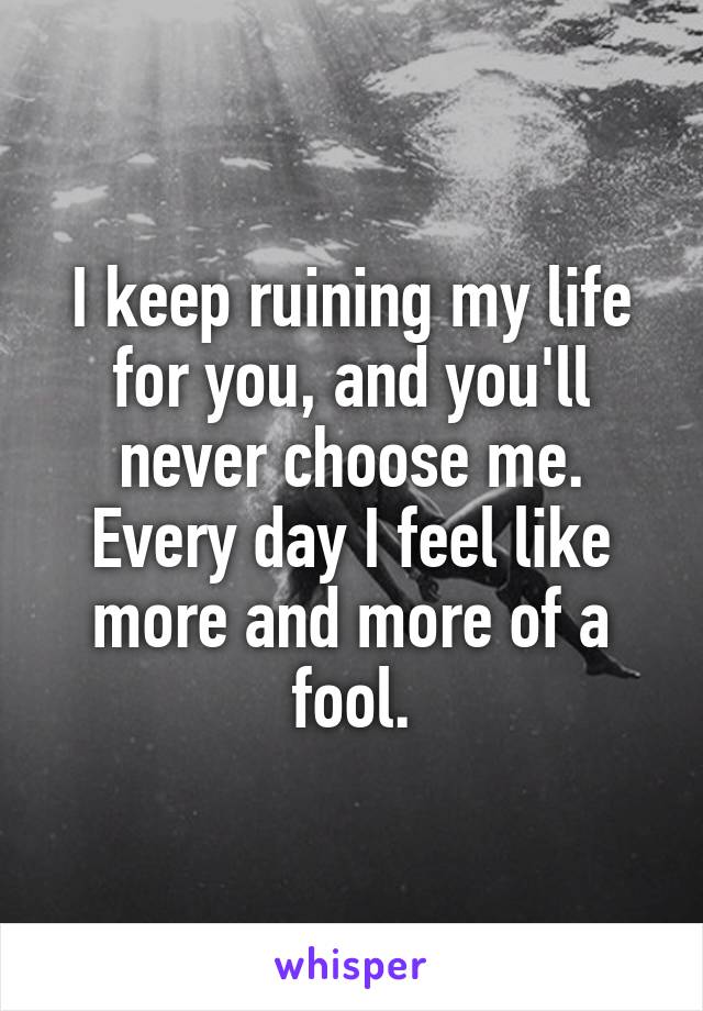 I keep ruining my life for you, and you'll never choose me. Every day I feel like more and more of a fool.