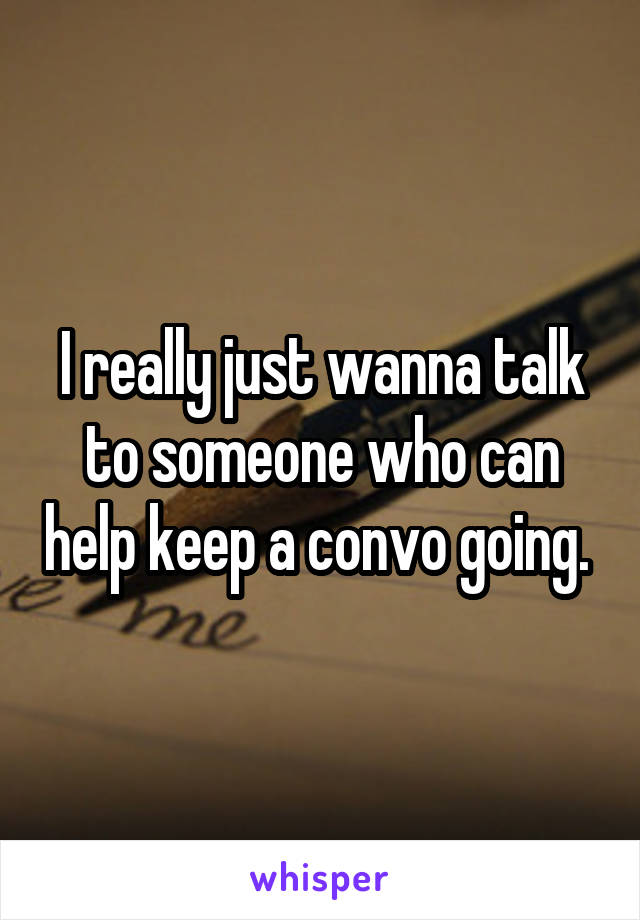 I really just wanna talk to someone who can help keep a convo going. 