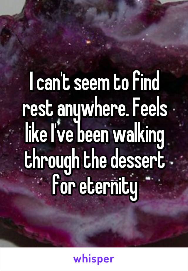 I can't seem to find rest anywhere. Feels like I've been walking through the dessert for eternity