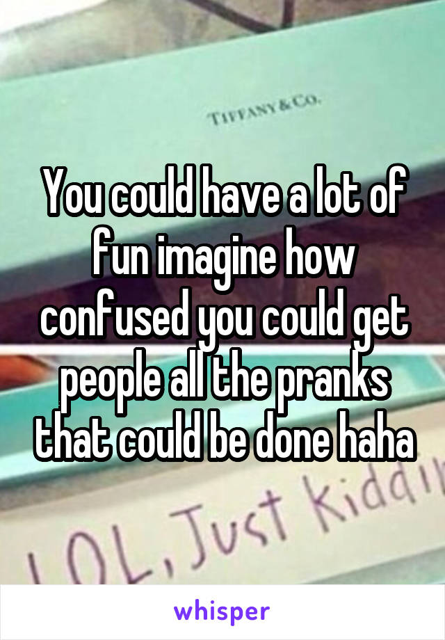 You could have a lot of fun imagine how confused you could get people all the pranks that could be done haha