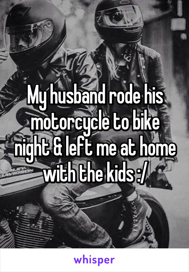 My husband rode his motorcycle to bike night & left me at home with the kids :/