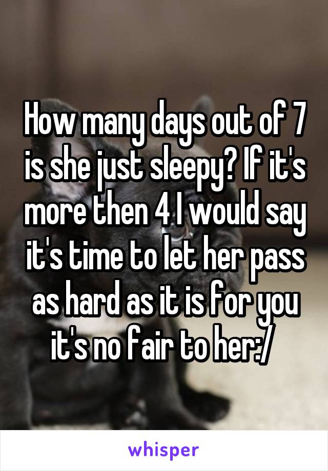 How many days out of 7 is she just sleepy? If it's more then 4 I would say it's time to let her pass as hard as it is for you it's no fair to her:/ 