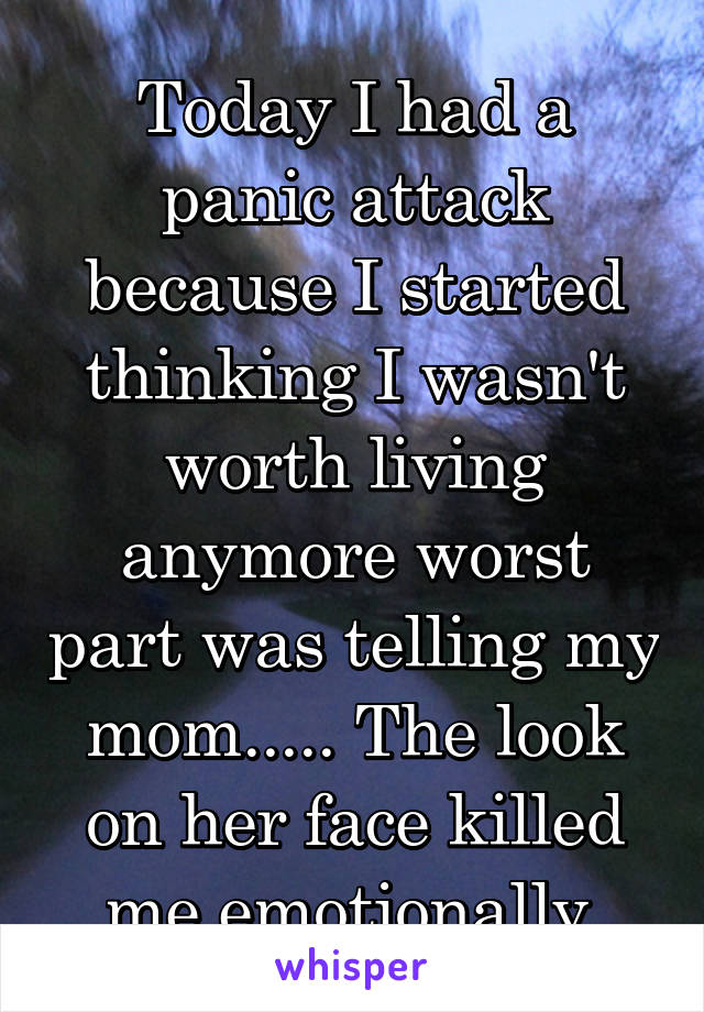 Today I had a panic attack because I started thinking I wasn't worth living anymore worst part was telling my mom..... The look on her face killed me emotionally 