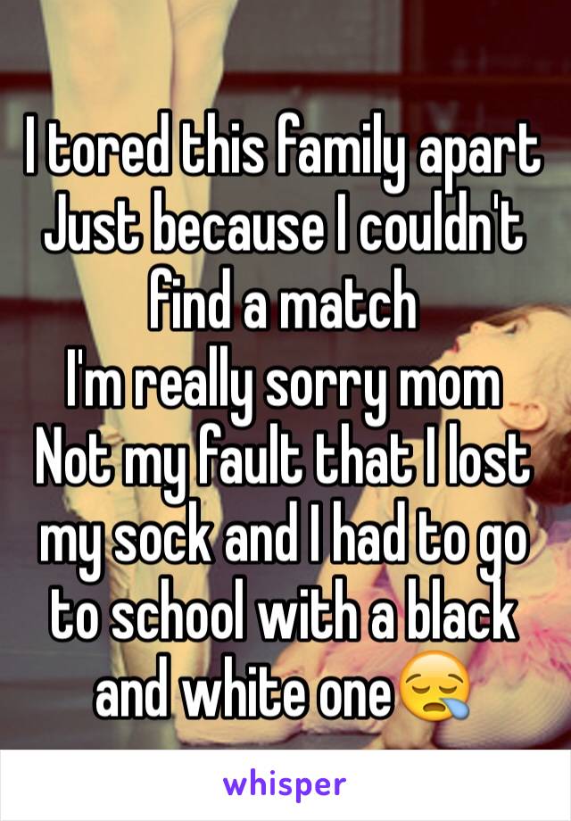 I tored this family apart 
Just because I couldn't find a match
I'm really sorry mom 
Not my fault that I lost my sock and I had to go to school with a black and white one😪