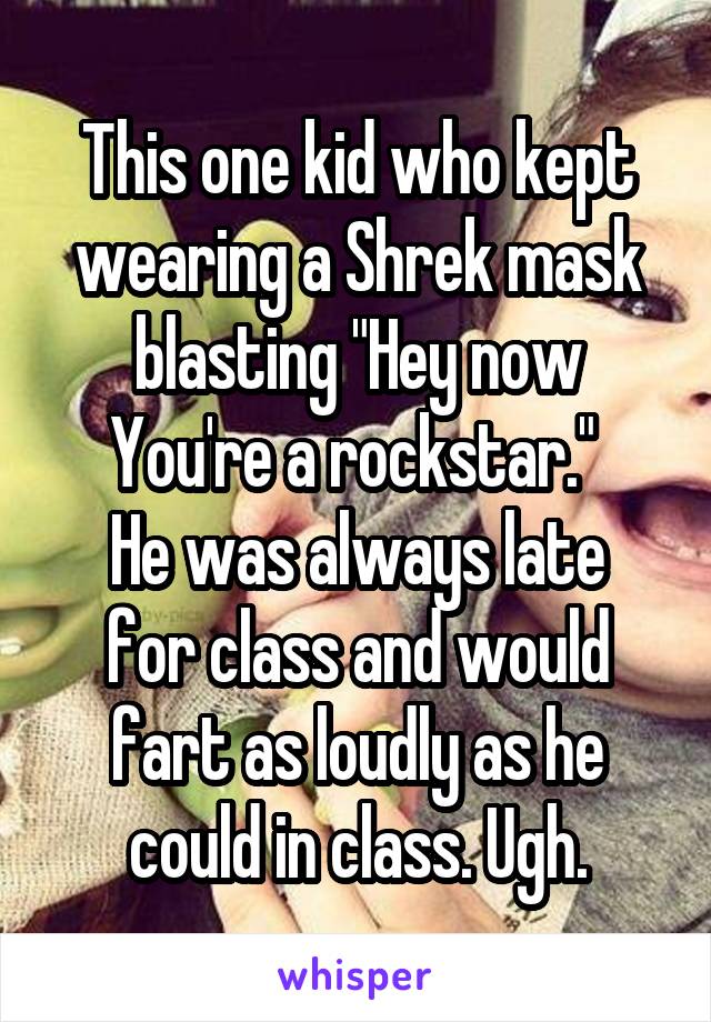 This one kid who kept wearing a Shrek mask blasting "Hey now You're a rockstar." 
He was always late for class and would fart as loudly as he could in class. Ugh.