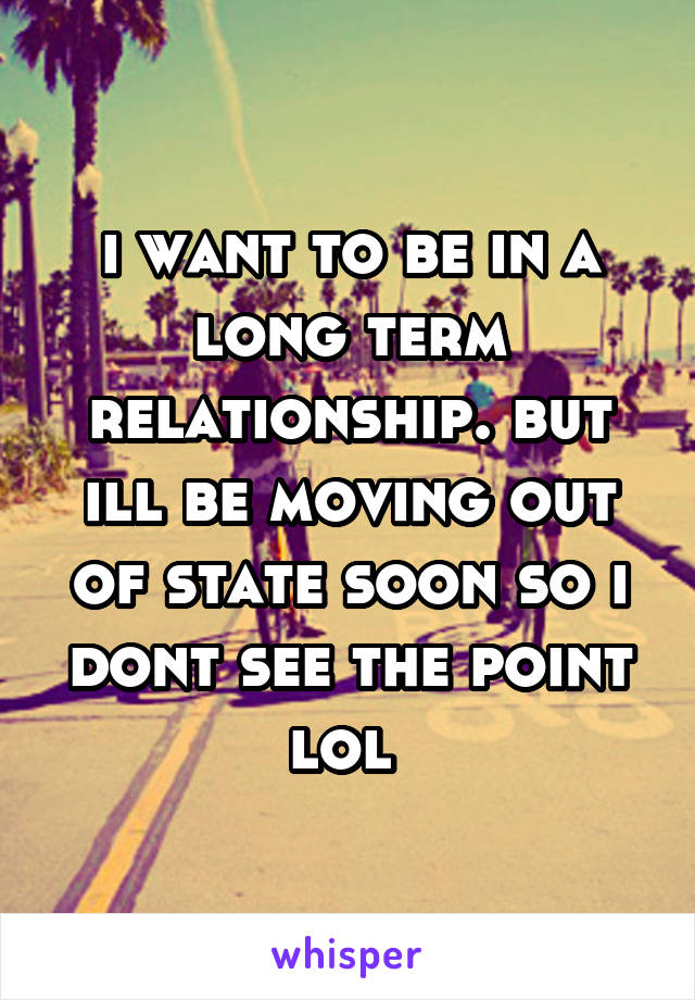 i want to be in a long term relationship. but ill be moving out of state soon so i dont see the point lol 