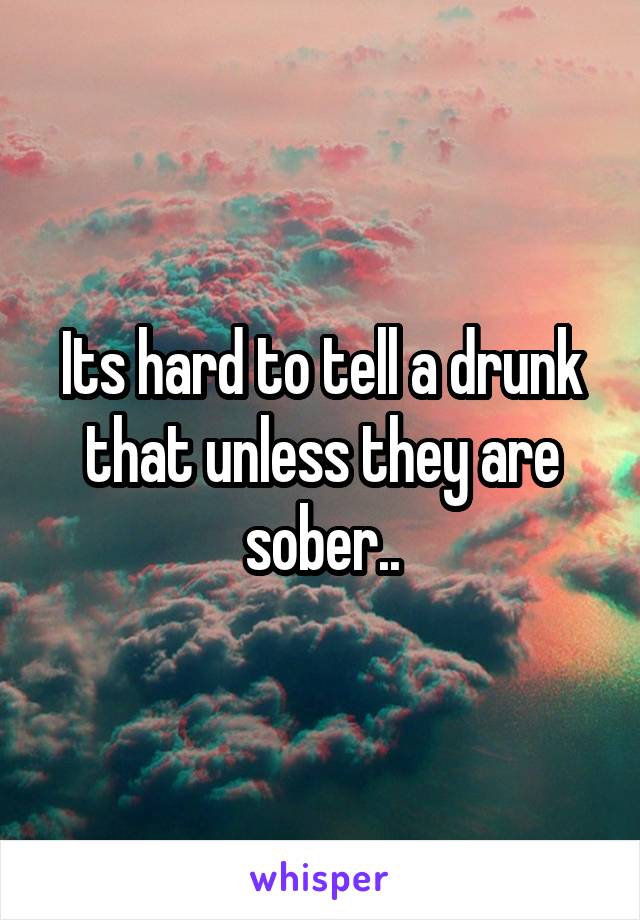 Its hard to tell a drunk that unless they are sober..