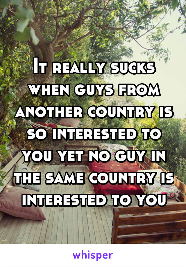 It really sucks when guys from another country is so interested to you yet no guy in the same country is interested to you