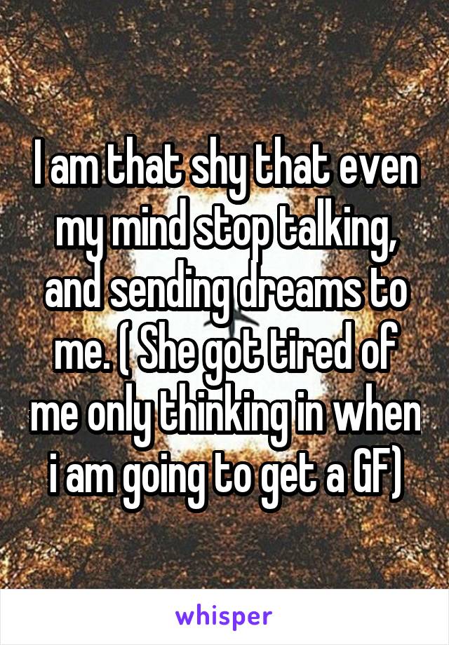 I am that shy that even my mind stop talking, and sending dreams to me. ( She got tired of me only thinking in when i am going to get a GF)