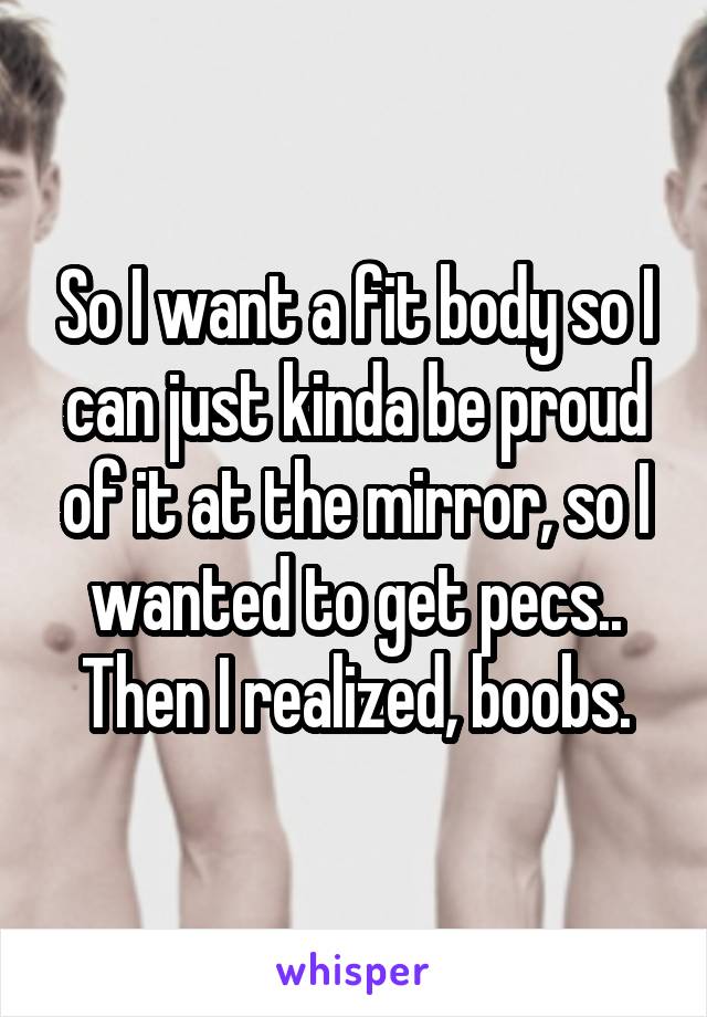 So I want a fit body so I can just kinda be proud of it at the mirror, so I wanted to get pecs.. Then I realized, boobs.