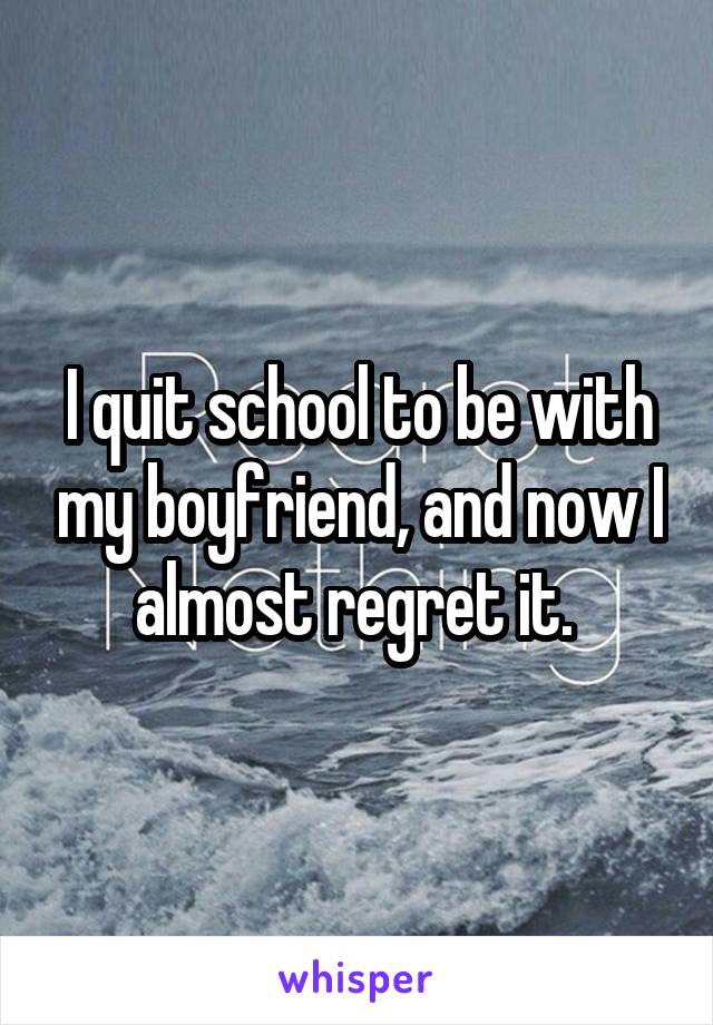 I quit school to be with my boyfriend, and now I almost regret it. 