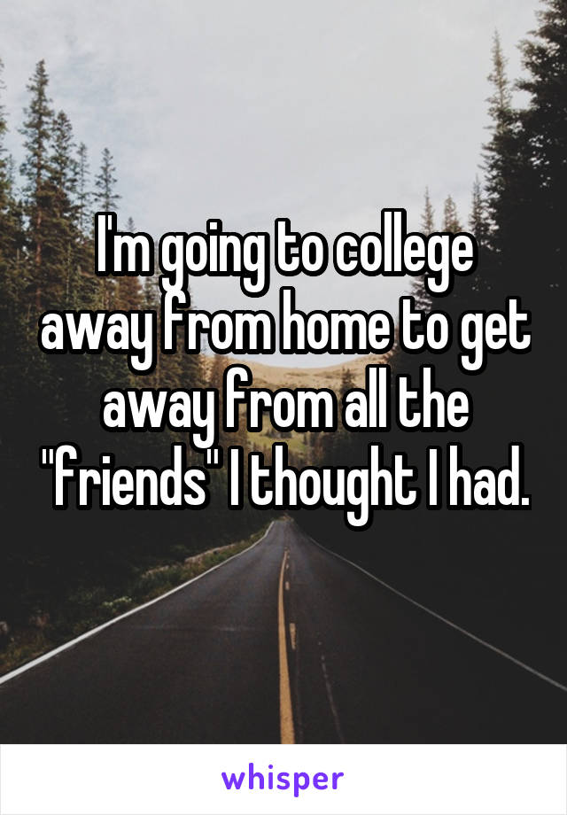 I'm going to college away from home to get away from all the "friends" I thought I had.
