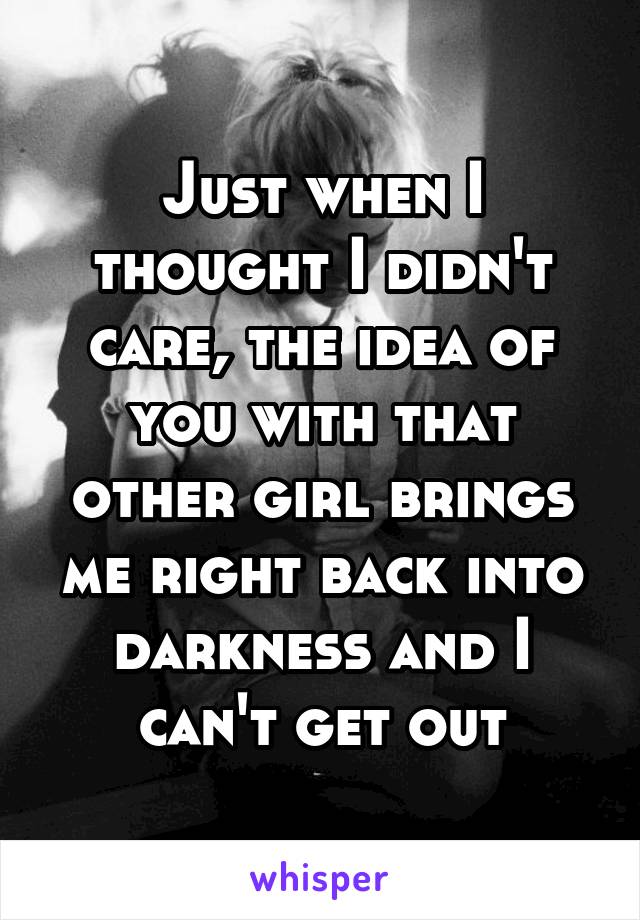 Just when I thought I didn't care, the idea of you with that other girl brings me right back into darkness and I can't get out