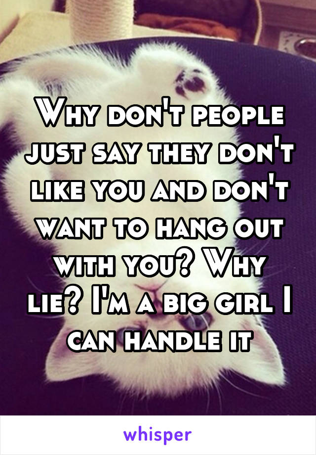 Why don't people just say they don't like you and don't want to hang out with you? Why lie? I'm a big girl I can handle it