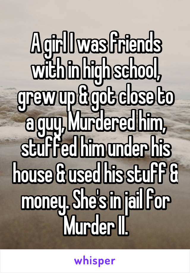 A girl I was friends with in high school, grew up & got close to a guy, Murdered him, stuffed him under his house & used his stuff & money. She's in jail for Murder II.