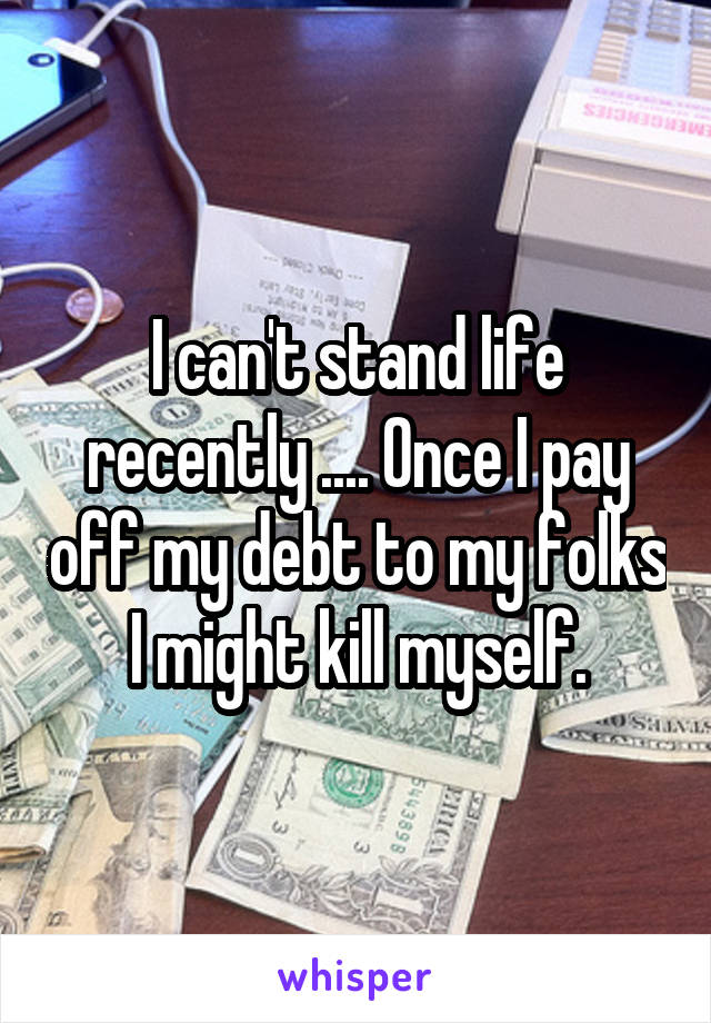 I can't stand life recently .... Once I pay off my debt to my folks I might kill myself.