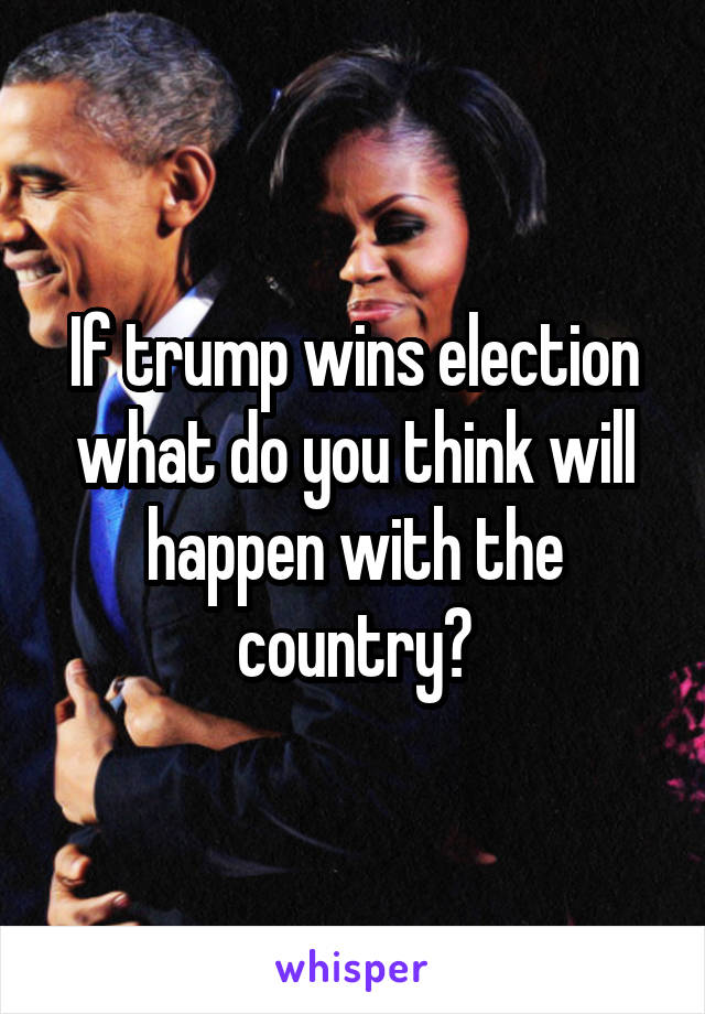 If trump wins election what do you think will happen with the country?