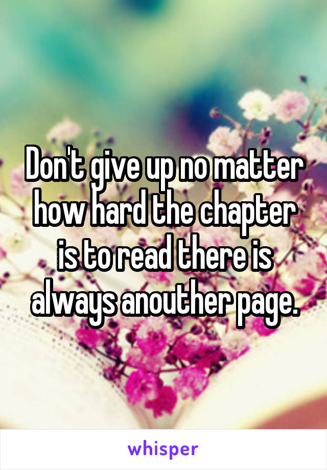 Don't give up no matter how hard the chapter is to read there is always anouther page.