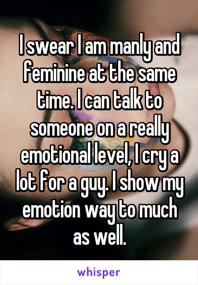 I swear I am manly and feminine at the same time. I can talk to someone on a really emotional level, I cry a lot for a guy. I show my emotion way to much as well.