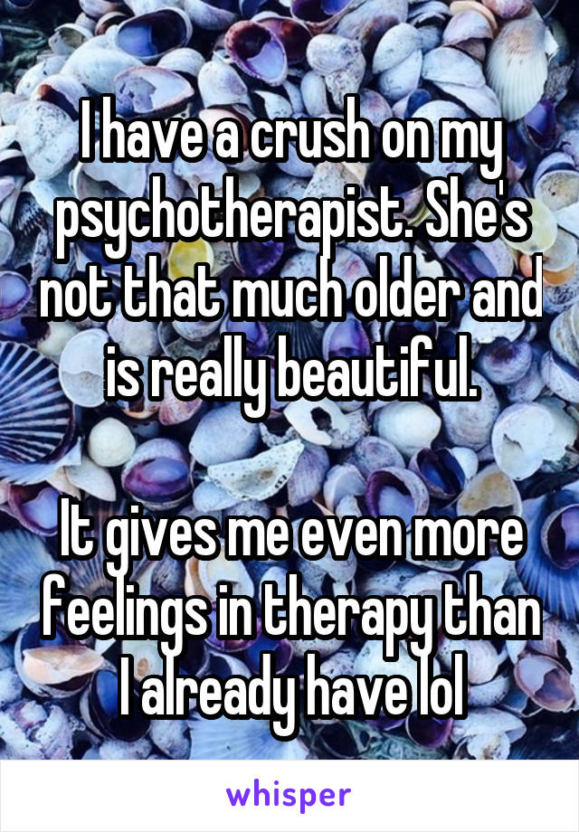 I have a crush on my psychotherapist. She's not that much older and is really beautiful.

It gives me even more feelings in therapy than I already have lol