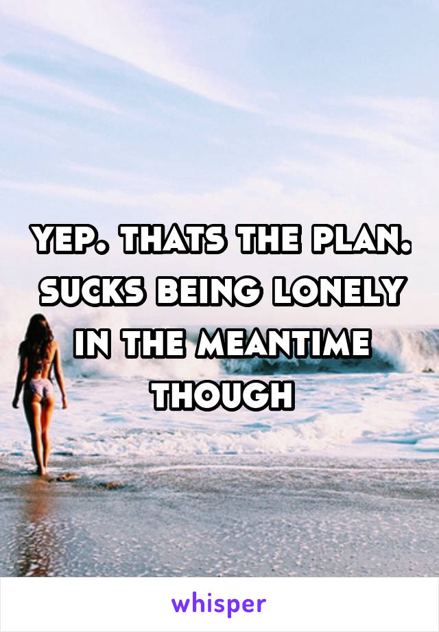 yep. thats the plan. sucks being lonely in the meantime though