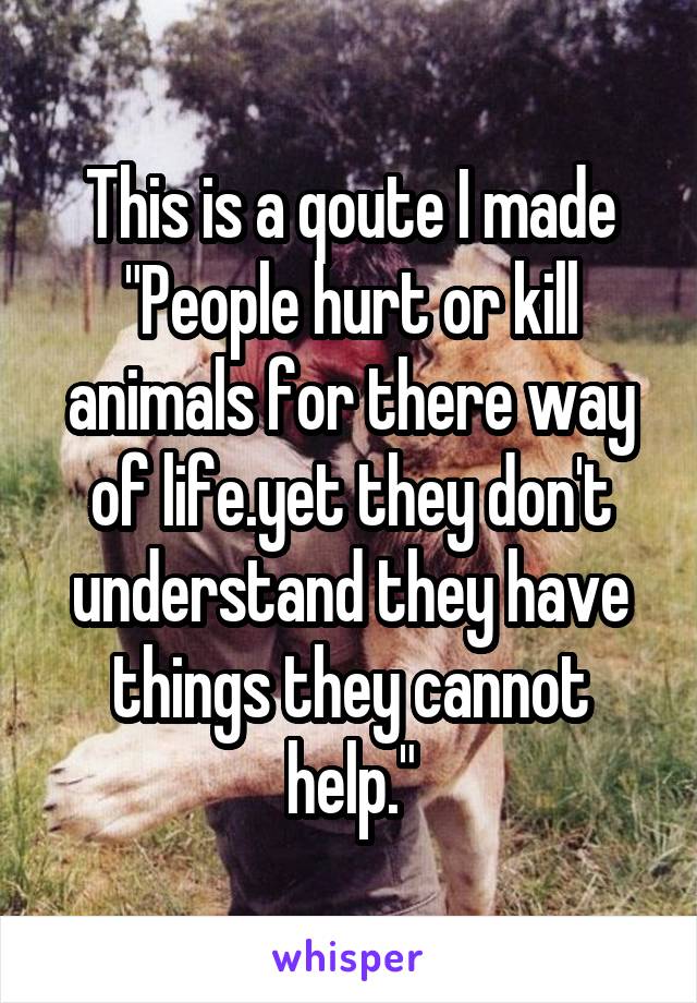 This is a qoute I made
"People hurt or kill animals for there way of life.yet they don't understand they have things they cannot help."