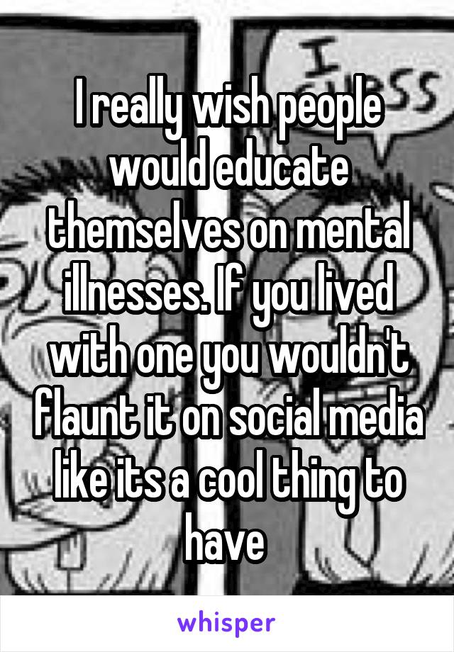 I really wish people would educate themselves on mental illnesses. If you lived with one you wouldn't flaunt it on social media like its a cool thing to have 