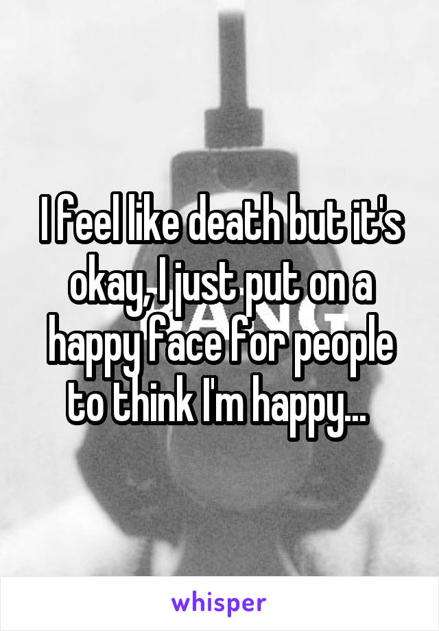 I feel like death but it's okay, I just put on a happy face for people to think I'm happy... 