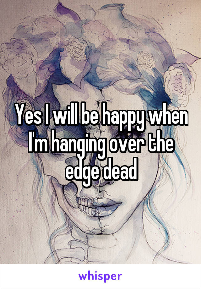 Yes I will be happy when I'm hanging over the edge dead