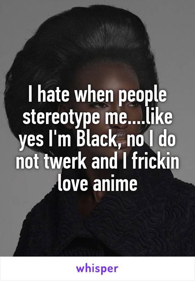 I hate when people stereotype me....like yes I'm Black, no I do not twerk and I frickin love anime