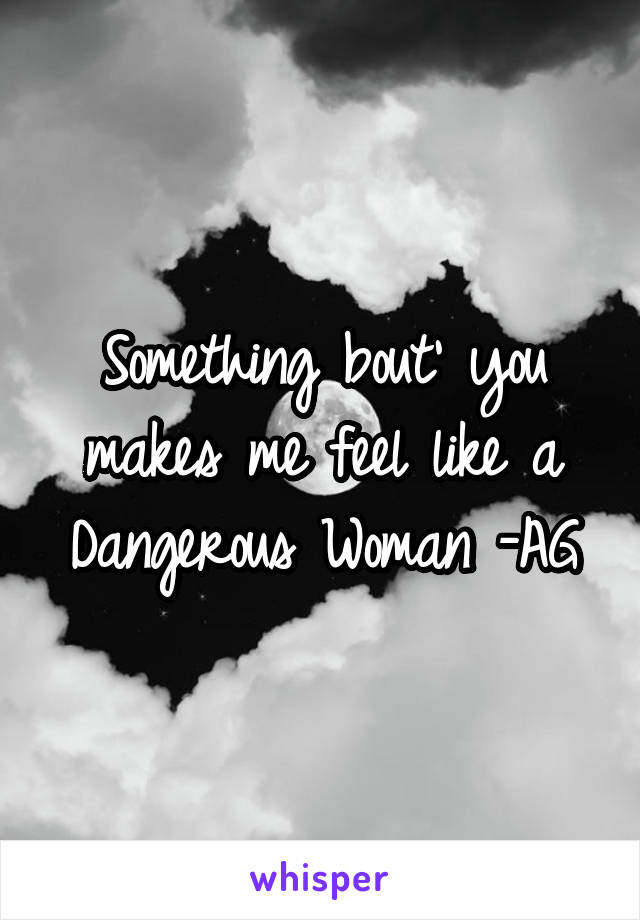 Something bout' you makes me feel like a Dangerous Woman -AG