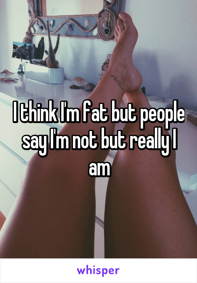 I think I'm fat but people say I'm not but really I am