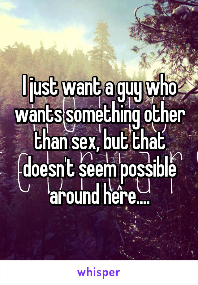 I just want a guy who wants something other than sex, but that doesn't seem possible around here....