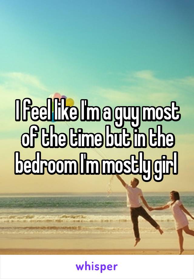 I feel like I'm a guy most of the time but in the bedroom I'm mostly girl 